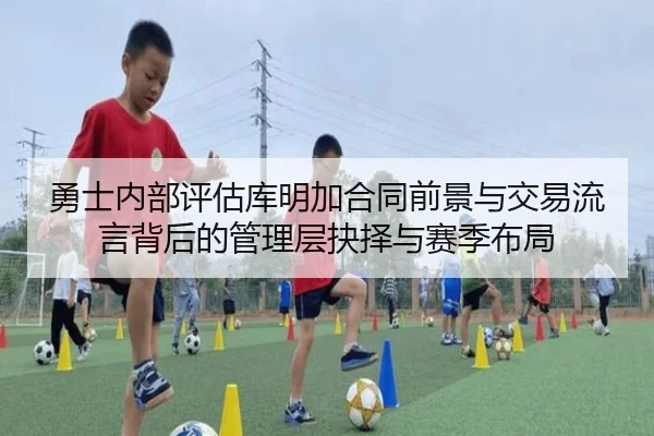 勇士内部评估库明加合同前景与交易流言背后的管理层抉择与赛季布局