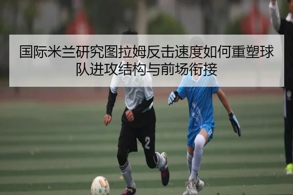国际米兰研究图拉姆反击速度如何重塑球队进攻结构与前场衔接